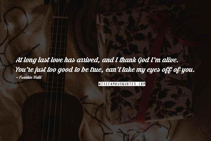 Frankie Valli Quotes: At long last love has arrived, and I thank God I'm alive. You're just too good to be true, can't take my eyes off of you.