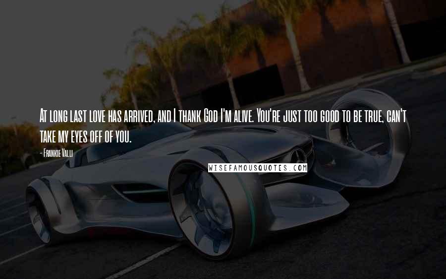 Frankie Valli Quotes: At long last love has arrived, and I thank God I'm alive. You're just too good to be true, can't take my eyes off of you.