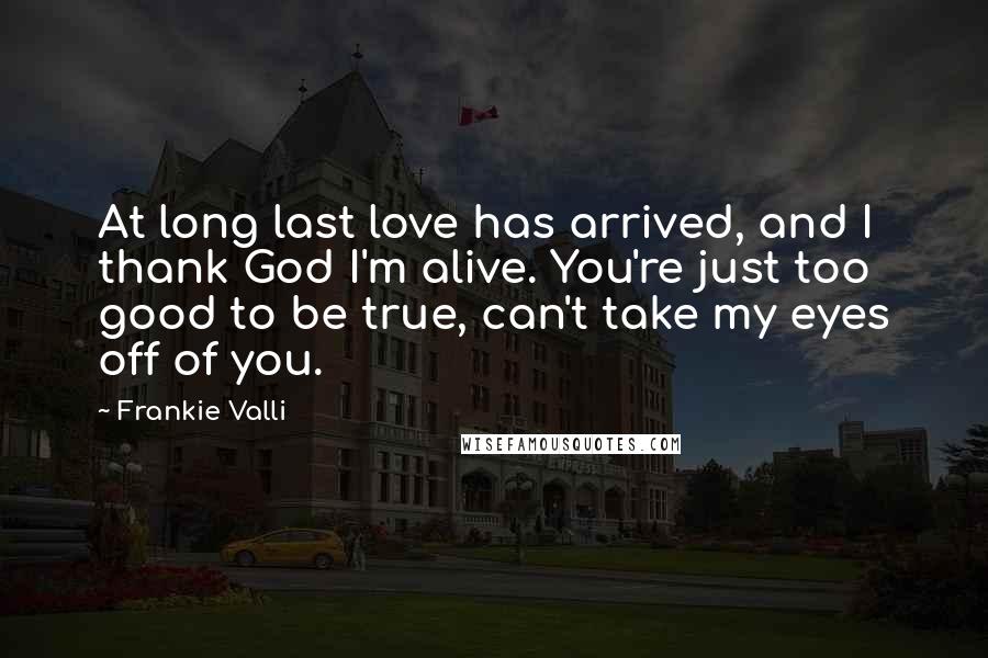 Frankie Valli Quotes: At long last love has arrived, and I thank God I'm alive. You're just too good to be true, can't take my eyes off of you.