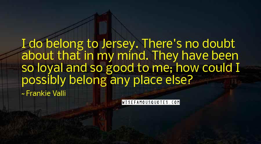 Frankie Valli Quotes: I do belong to Jersey. There's no doubt about that in my mind. They have been so loyal and so good to me; how could I possibly belong any place else?