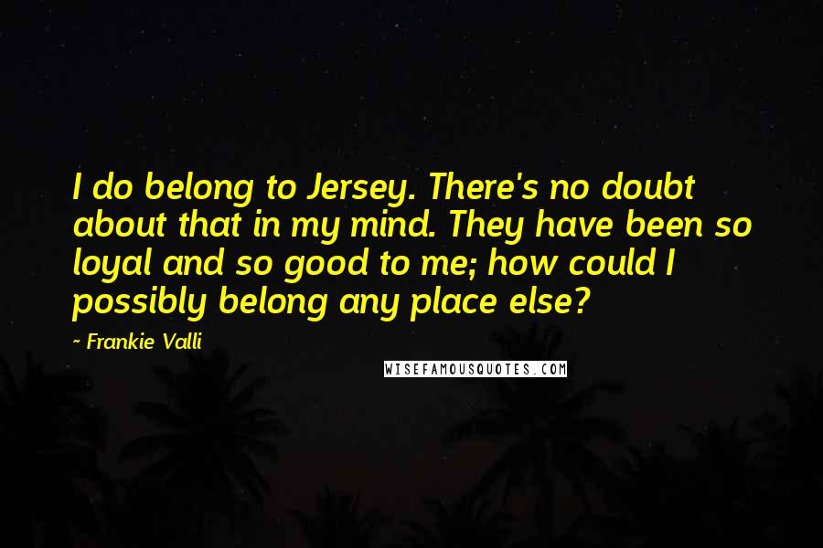 Frankie Valli Quotes: I do belong to Jersey. There's no doubt about that in my mind. They have been so loyal and so good to me; how could I possibly belong any place else?