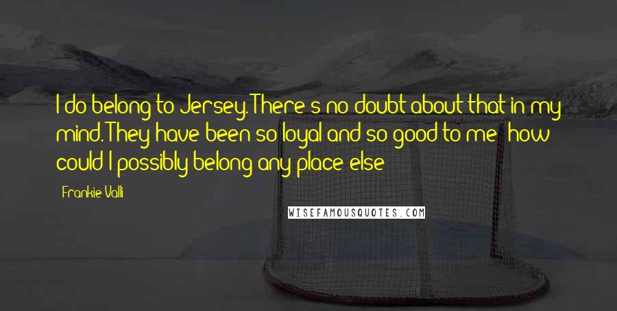 Frankie Valli Quotes: I do belong to Jersey. There's no doubt about that in my mind. They have been so loyal and so good to me; how could I possibly belong any place else?