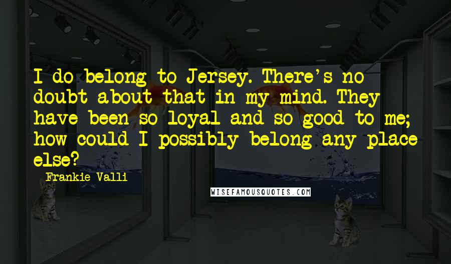 Frankie Valli Quotes: I do belong to Jersey. There's no doubt about that in my mind. They have been so loyal and so good to me; how could I possibly belong any place else?