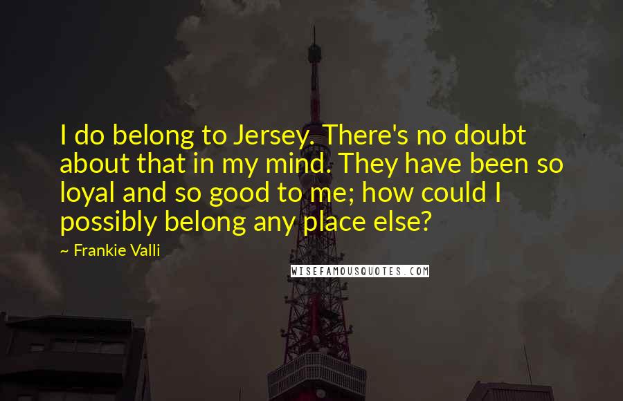 Frankie Valli Quotes: I do belong to Jersey. There's no doubt about that in my mind. They have been so loyal and so good to me; how could I possibly belong any place else?