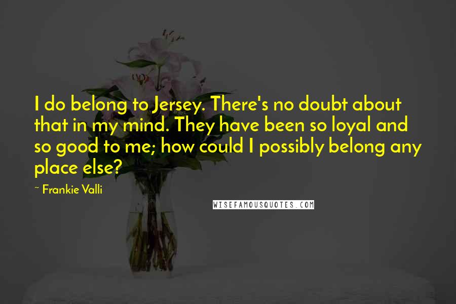 Frankie Valli Quotes: I do belong to Jersey. There's no doubt about that in my mind. They have been so loyal and so good to me; how could I possibly belong any place else?