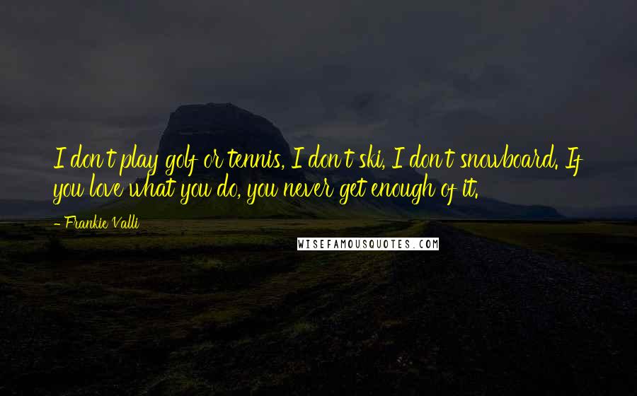 Frankie Valli Quotes: I don't play golf or tennis, I don't ski, I don't snowboard. If you love what you do, you never get enough of it.