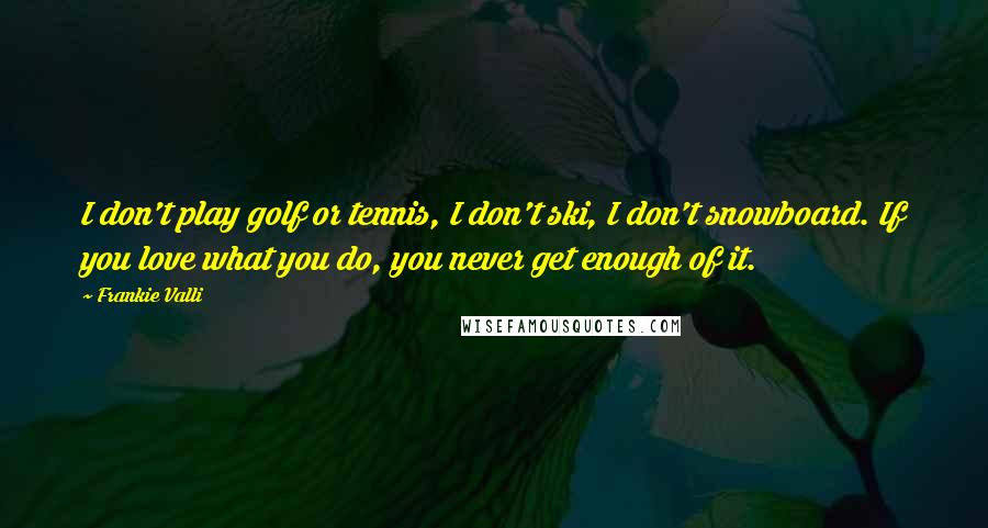 Frankie Valli Quotes: I don't play golf or tennis, I don't ski, I don't snowboard. If you love what you do, you never get enough of it.