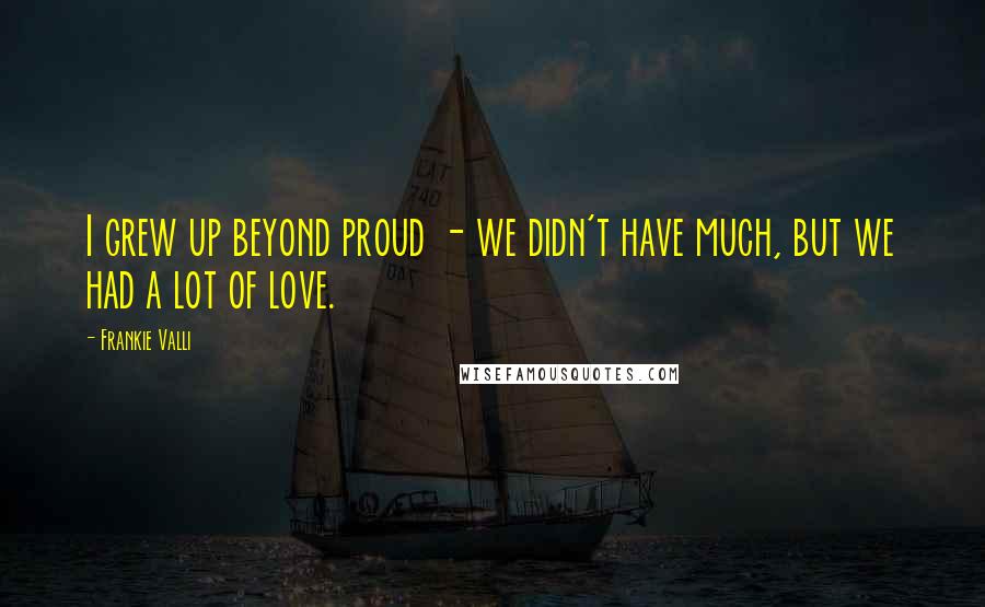 Frankie Valli Quotes: I grew up beyond proud - we didn't have much, but we had a lot of love.