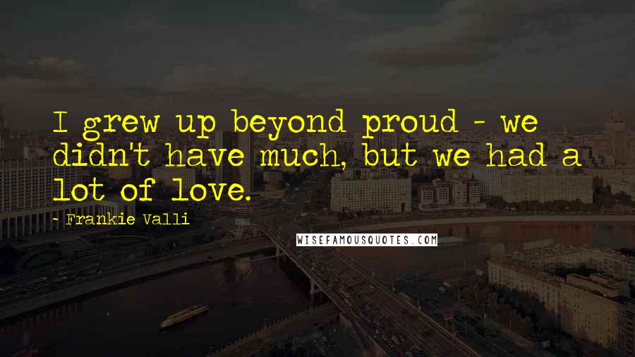 Frankie Valli Quotes: I grew up beyond proud - we didn't have much, but we had a lot of love.