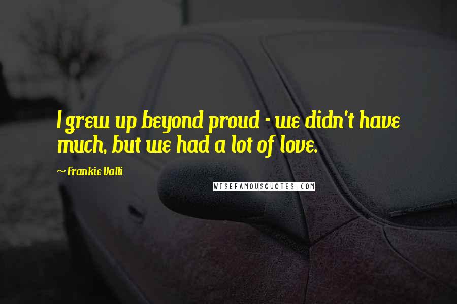 Frankie Valli Quotes: I grew up beyond proud - we didn't have much, but we had a lot of love.