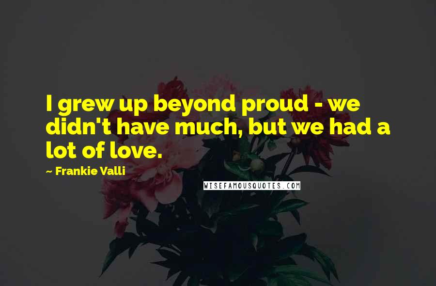 Frankie Valli Quotes: I grew up beyond proud - we didn't have much, but we had a lot of love.