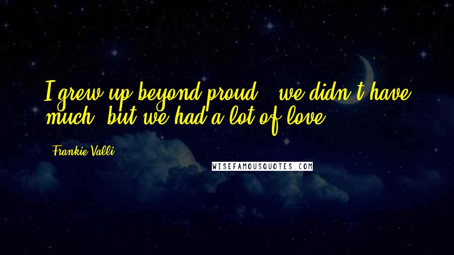 Frankie Valli Quotes: I grew up beyond proud - we didn't have much, but we had a lot of love.
