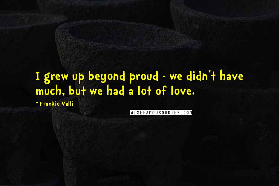 Frankie Valli Quotes: I grew up beyond proud - we didn't have much, but we had a lot of love.