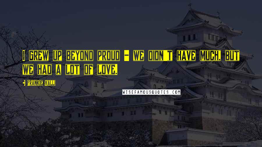 Frankie Valli Quotes: I grew up beyond proud - we didn't have much, but we had a lot of love.