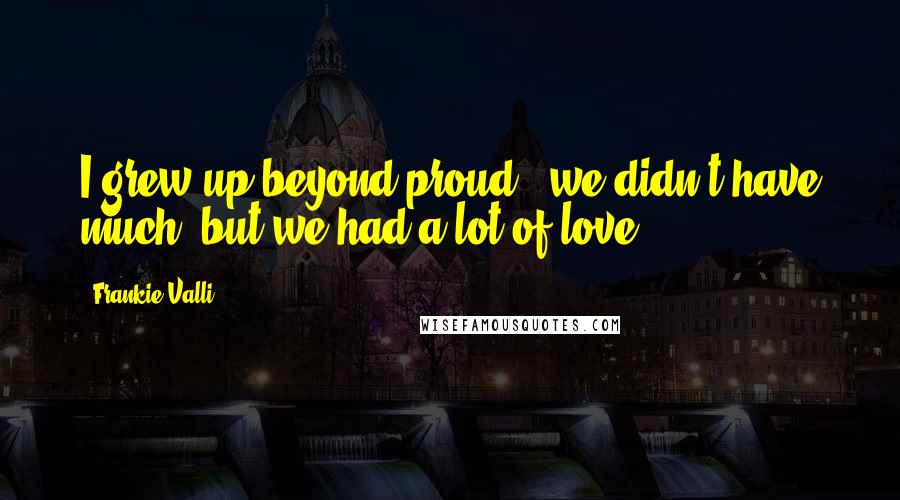 Frankie Valli Quotes: I grew up beyond proud - we didn't have much, but we had a lot of love.
