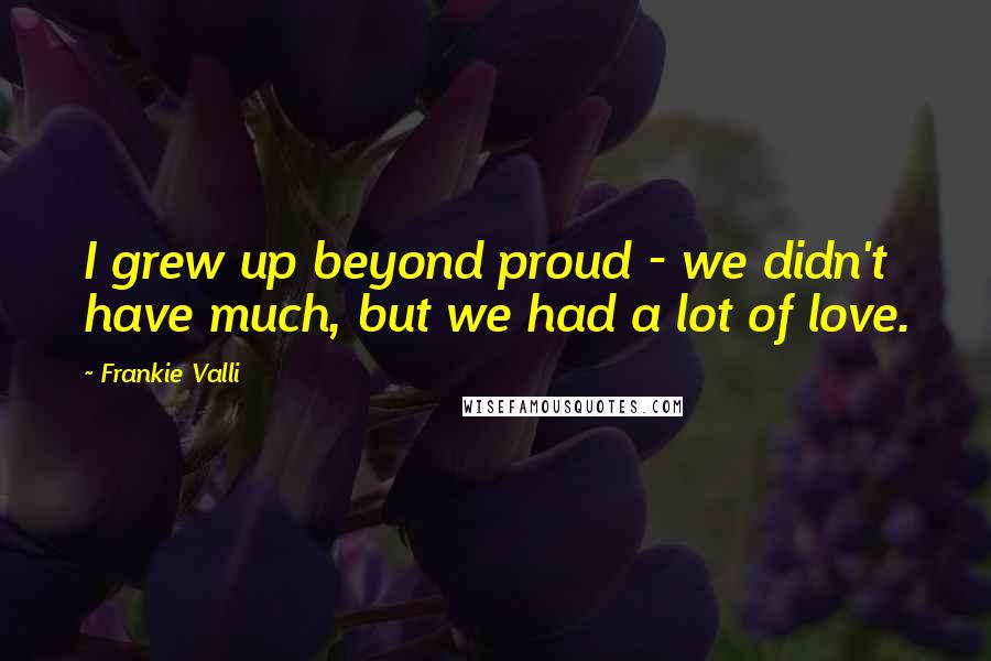 Frankie Valli Quotes: I grew up beyond proud - we didn't have much, but we had a lot of love.
