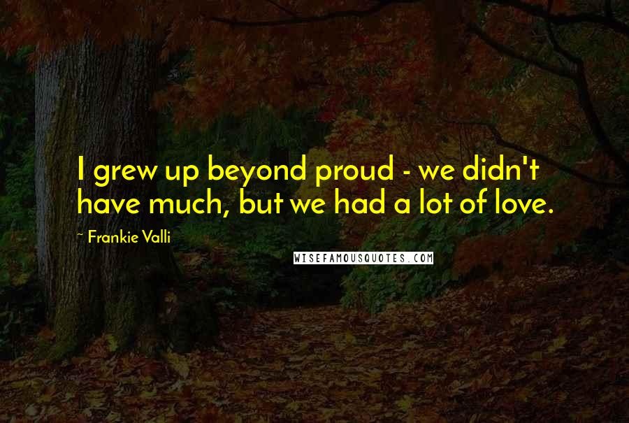 Frankie Valli Quotes: I grew up beyond proud - we didn't have much, but we had a lot of love.