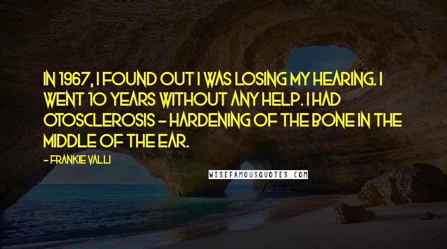 Frankie Valli Quotes: In 1967, I found out I was losing my hearing. I went 10 years without any help. I had otosclerosis - hardening of the bone in the middle of the ear.