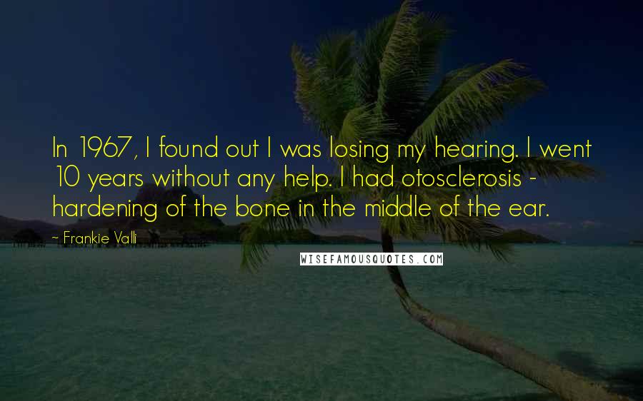Frankie Valli Quotes: In 1967, I found out I was losing my hearing. I went 10 years without any help. I had otosclerosis - hardening of the bone in the middle of the ear.