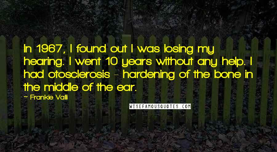 Frankie Valli Quotes: In 1967, I found out I was losing my hearing. I went 10 years without any help. I had otosclerosis - hardening of the bone in the middle of the ear.