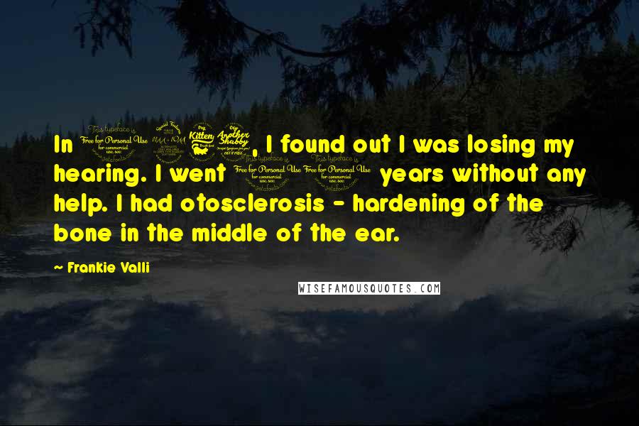 Frankie Valli Quotes: In 1967, I found out I was losing my hearing. I went 10 years without any help. I had otosclerosis - hardening of the bone in the middle of the ear.