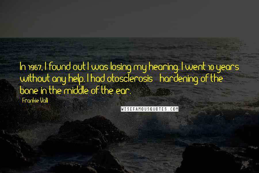 Frankie Valli Quotes: In 1967, I found out I was losing my hearing. I went 10 years without any help. I had otosclerosis - hardening of the bone in the middle of the ear.