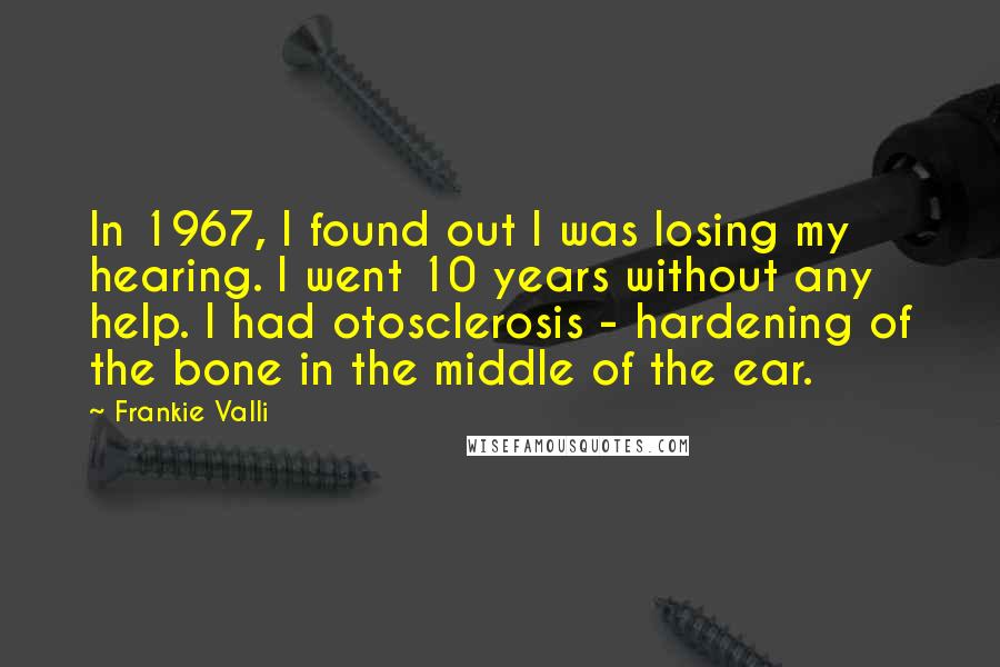 Frankie Valli Quotes: In 1967, I found out I was losing my hearing. I went 10 years without any help. I had otosclerosis - hardening of the bone in the middle of the ear.