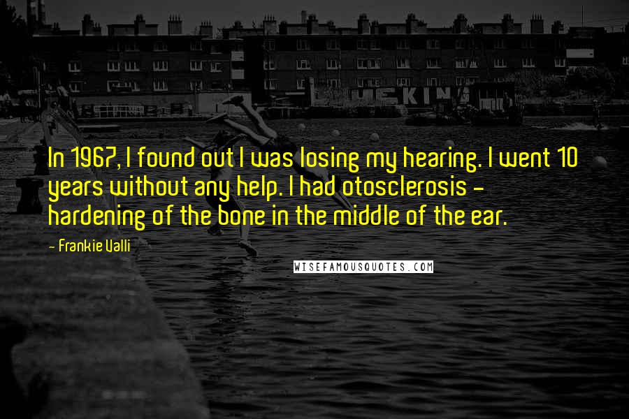 Frankie Valli Quotes: In 1967, I found out I was losing my hearing. I went 10 years without any help. I had otosclerosis - hardening of the bone in the middle of the ear.