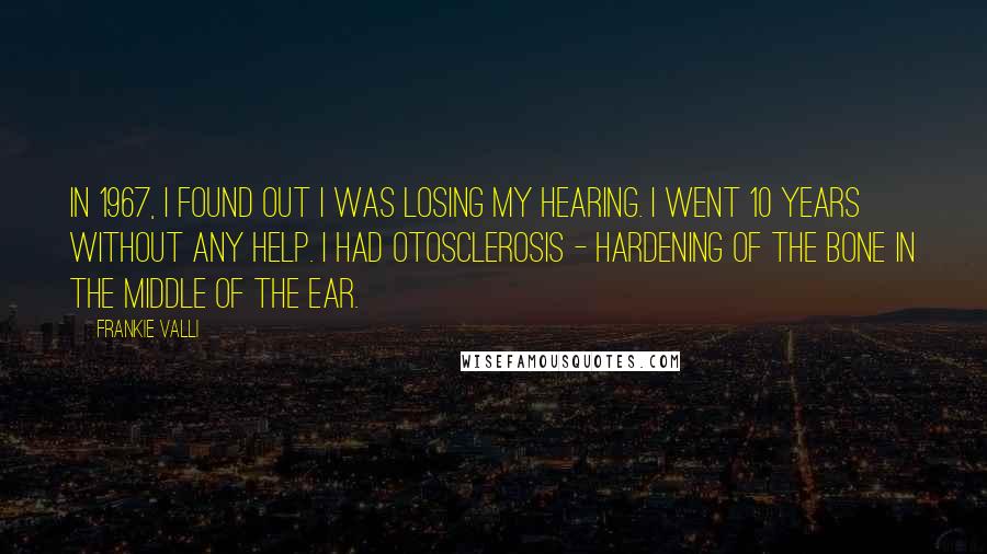 Frankie Valli Quotes: In 1967, I found out I was losing my hearing. I went 10 years without any help. I had otosclerosis - hardening of the bone in the middle of the ear.