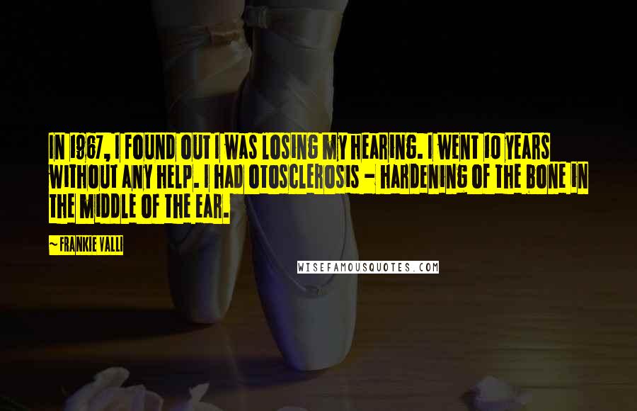 Frankie Valli Quotes: In 1967, I found out I was losing my hearing. I went 10 years without any help. I had otosclerosis - hardening of the bone in the middle of the ear.
