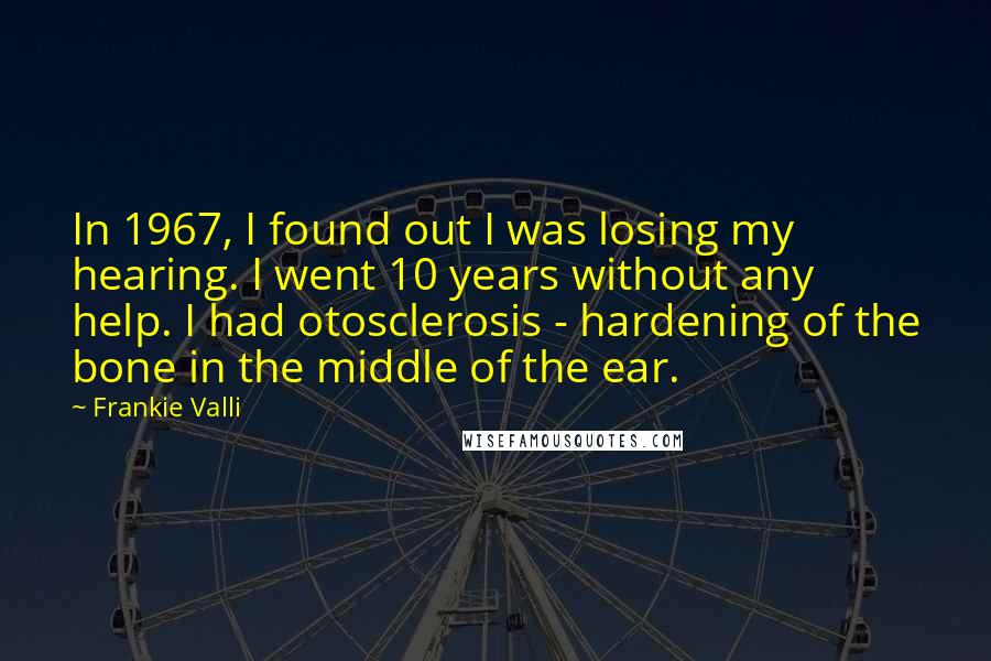 Frankie Valli Quotes: In 1967, I found out I was losing my hearing. I went 10 years without any help. I had otosclerosis - hardening of the bone in the middle of the ear.