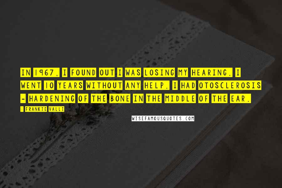 Frankie Valli Quotes: In 1967, I found out I was losing my hearing. I went 10 years without any help. I had otosclerosis - hardening of the bone in the middle of the ear.