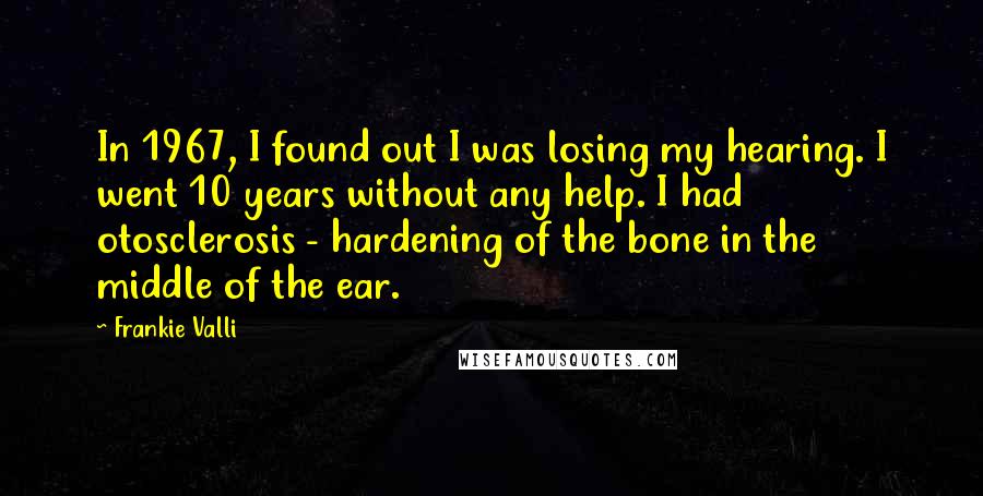 Frankie Valli Quotes: In 1967, I found out I was losing my hearing. I went 10 years without any help. I had otosclerosis - hardening of the bone in the middle of the ear.