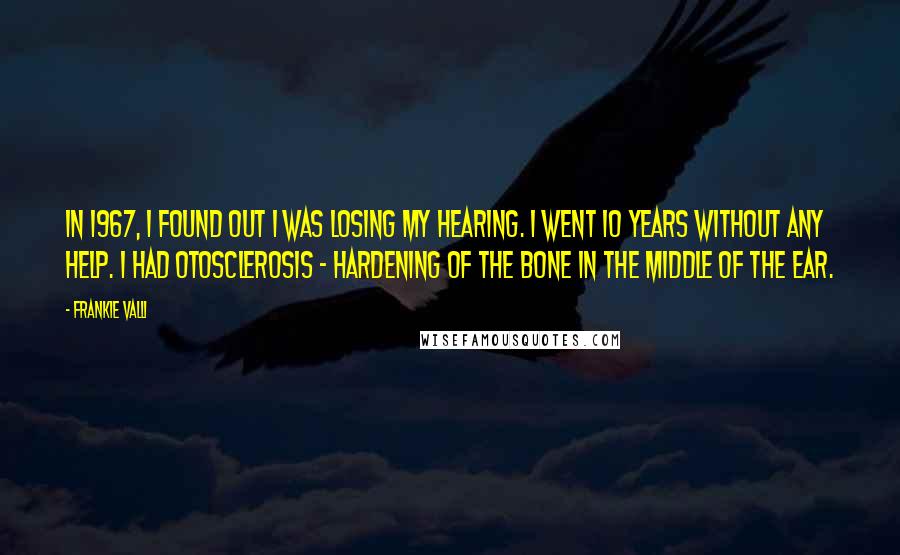 Frankie Valli Quotes: In 1967, I found out I was losing my hearing. I went 10 years without any help. I had otosclerosis - hardening of the bone in the middle of the ear.