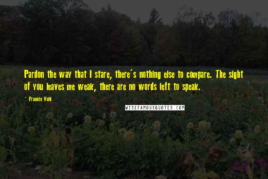 Frankie Valli Quotes: Pardon the way that I stare, there's nothing else to compare. The sight of you leaves me weak, there are no words left to speak.