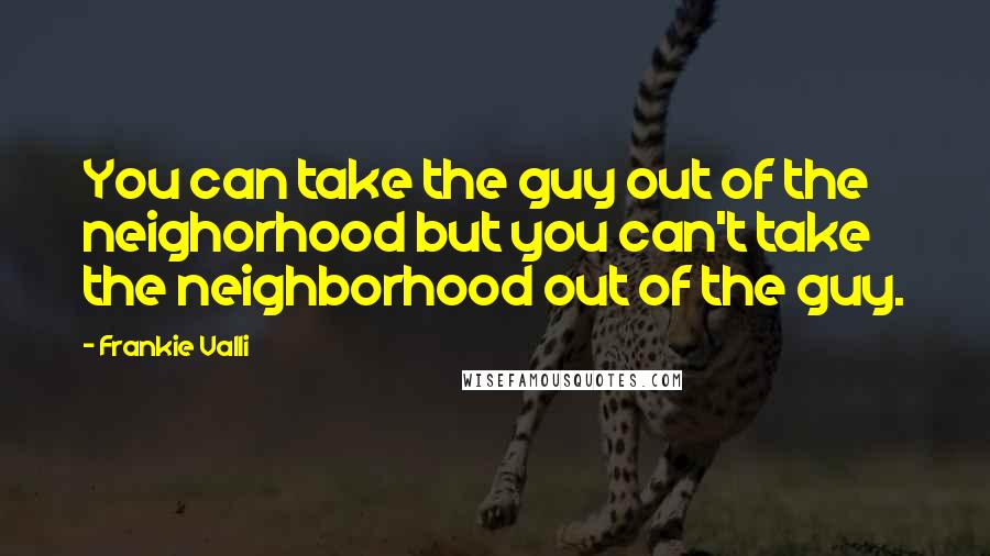 Frankie Valli Quotes: You can take the guy out of the neighorhood but you can't take the neighborhood out of the guy.