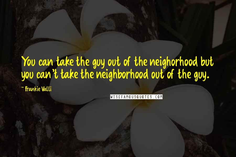 Frankie Valli Quotes: You can take the guy out of the neighorhood but you can't take the neighborhood out of the guy.