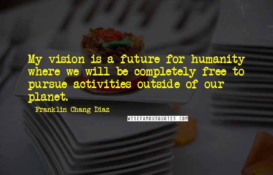 Franklin Chang Diaz Quotes: My vision is a future for humanity where we will be completely free to pursue activities outside of our planet.
