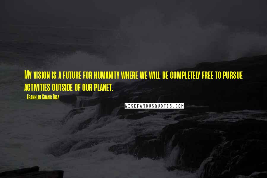 Franklin Chang Diaz Quotes: My vision is a future for humanity where we will be completely free to pursue activities outside of our planet.