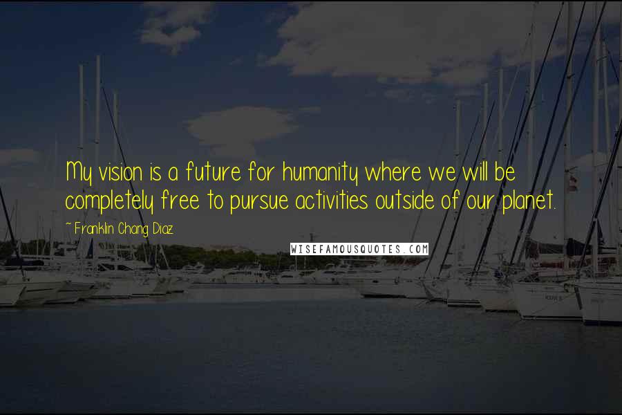 Franklin Chang Diaz Quotes: My vision is a future for humanity where we will be completely free to pursue activities outside of our planet.