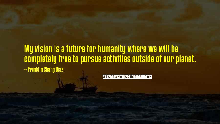 Franklin Chang Diaz Quotes: My vision is a future for humanity where we will be completely free to pursue activities outside of our planet.