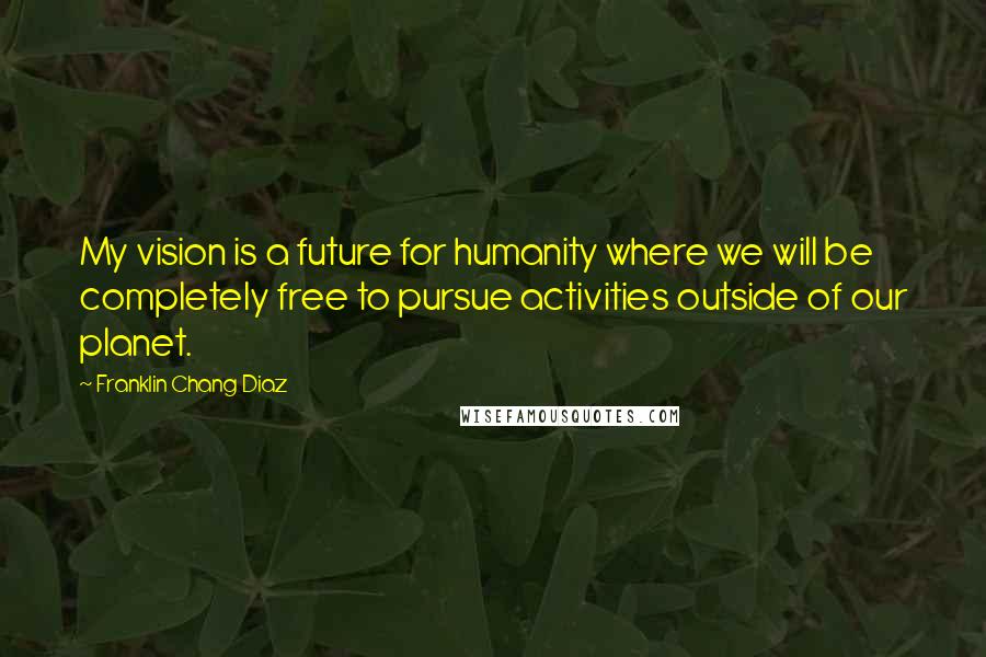 Franklin Chang Diaz Quotes: My vision is a future for humanity where we will be completely free to pursue activities outside of our planet.
