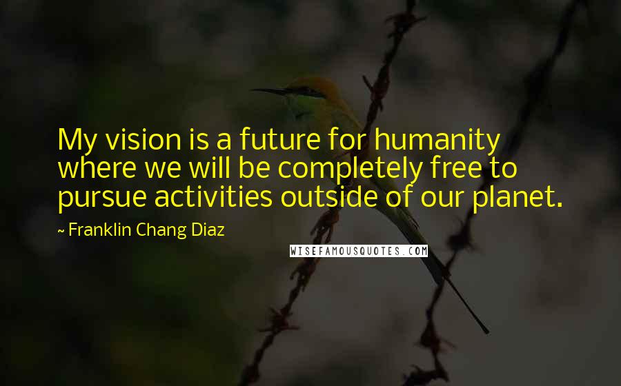 Franklin Chang Diaz Quotes: My vision is a future for humanity where we will be completely free to pursue activities outside of our planet.