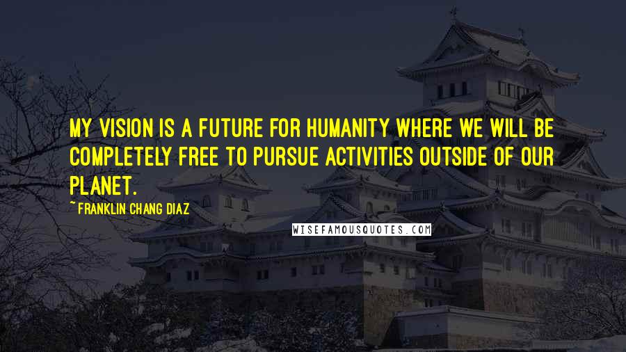 Franklin Chang Diaz Quotes: My vision is a future for humanity where we will be completely free to pursue activities outside of our planet.