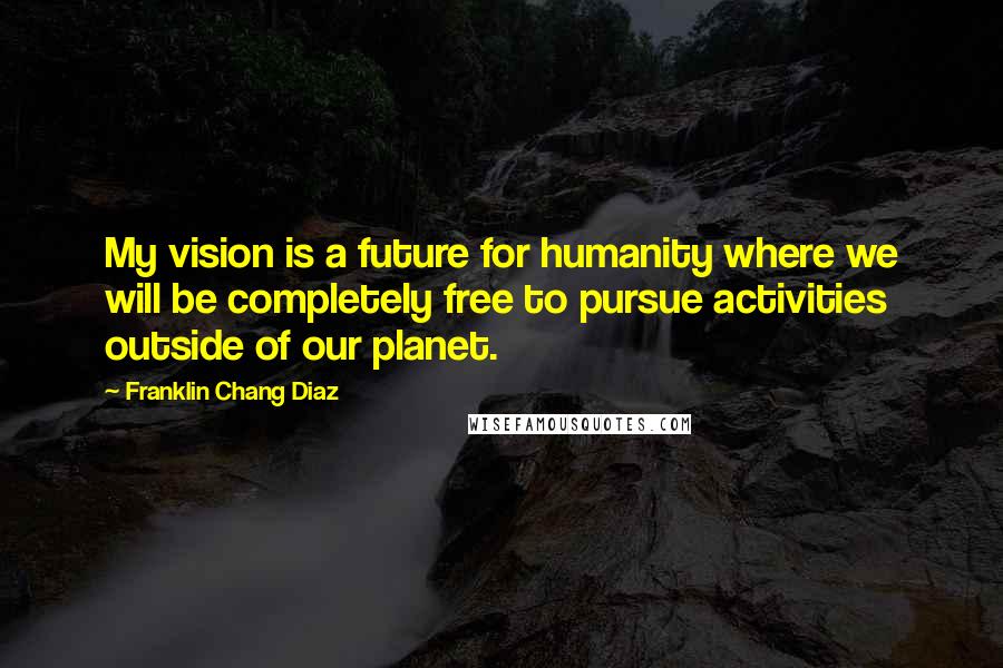 Franklin Chang Diaz Quotes: My vision is a future for humanity where we will be completely free to pursue activities outside of our planet.