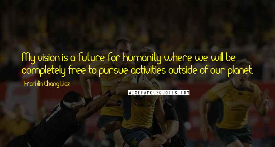 Franklin Chang Diaz Quotes: My vision is a future for humanity where we will be completely free to pursue activities outside of our planet.