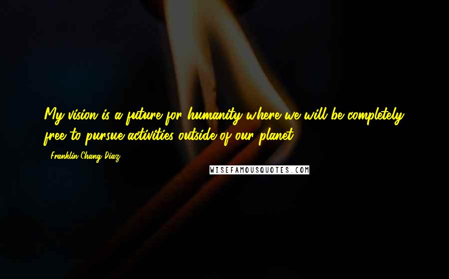 Franklin Chang Diaz Quotes: My vision is a future for humanity where we will be completely free to pursue activities outside of our planet.