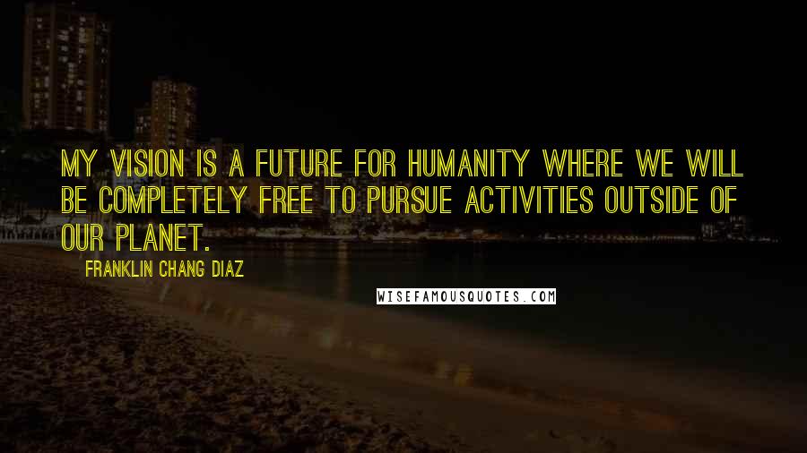 Franklin Chang Diaz Quotes: My vision is a future for humanity where we will be completely free to pursue activities outside of our planet.