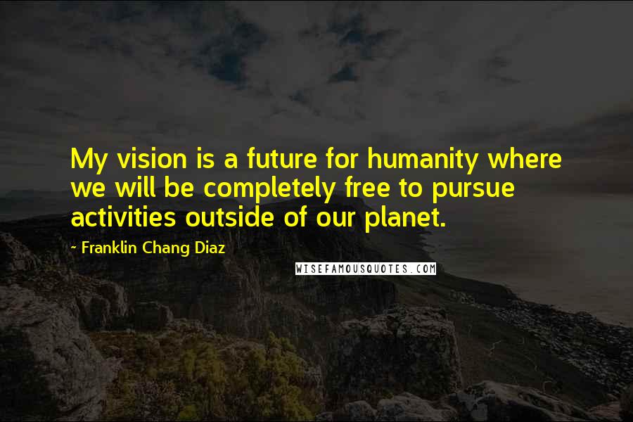 Franklin Chang Diaz Quotes: My vision is a future for humanity where we will be completely free to pursue activities outside of our planet.