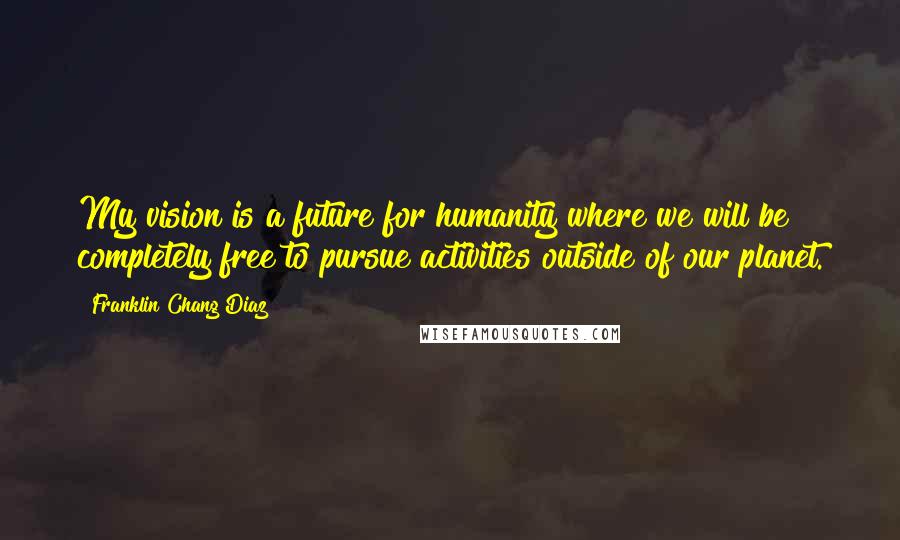 Franklin Chang Diaz Quotes: My vision is a future for humanity where we will be completely free to pursue activities outside of our planet.
